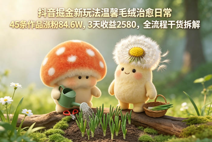 抖音掘金新玩法温馨毛绒治愈日常，45条作品涨粉84.6W，3天收益2580，全流程干货拆解-迷胡学堂