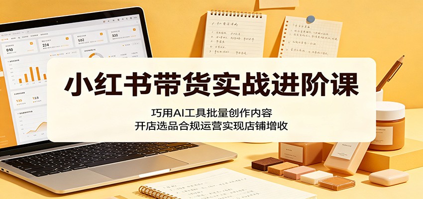 小红书带货实战进阶课：巧用AI工具批量创作内容，开店选品合规运营实现店铺增收-迷胡学堂