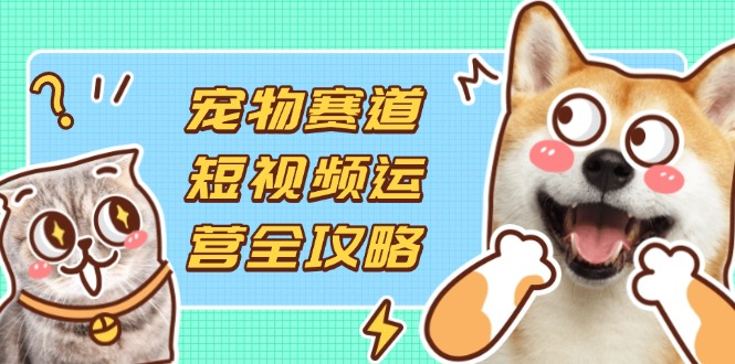 （14345期）宠物赛道短视频运营全攻略，选品拍摄剪辑实操，实现流量到收益转化-迷胡学堂