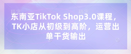 东南亚TikTok Shop3.0课程，TK小店​从初级到高阶，运营出单干货输出-迷胡学堂